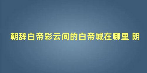 朝辞白帝彩云间的白帝城在哪里 朗诵节奏